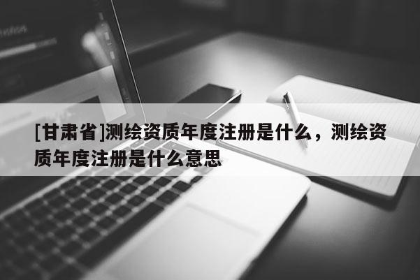 [甘肃省]测绘资质年度注册是什么，测绘资质年度注册是什么意思