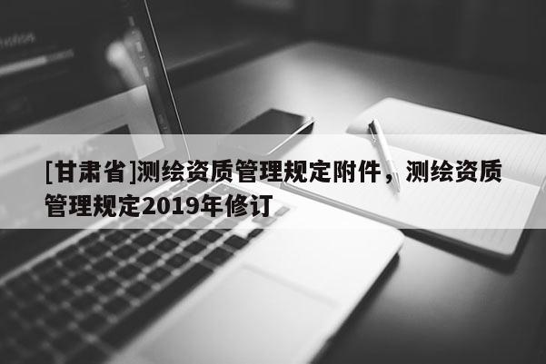 [甘肃省]测绘资质管理规定附件，测绘资质管理规定2019年修订