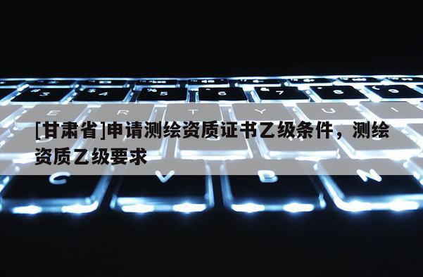[甘肃省]申请测绘资质证书乙级条件，测绘资质乙级要求