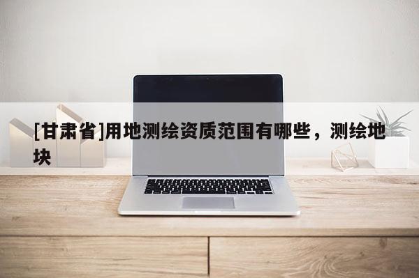 [甘肃省]用地测绘资质范围有哪些，测绘地块