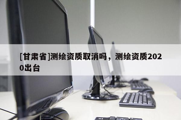 [甘肃省]测绘资质取消吗，测绘资质2020出台
