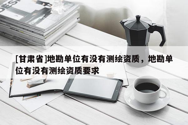[甘肃省]地勘单位有没有测绘资质，地勘单位有没有测绘资质要求