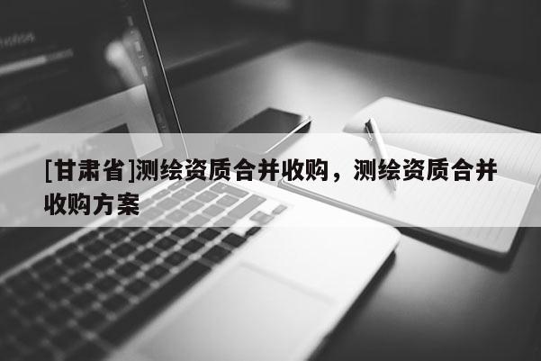 [甘肃省]测绘资质合并收购，测绘资质合并收购方案