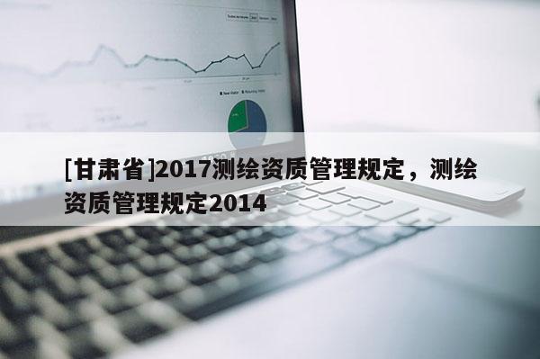 [甘肃省]2017测绘资质管理规定，测绘资质管理规定2014