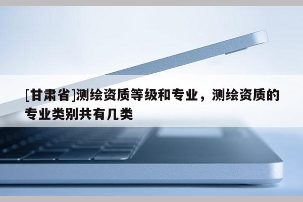 [甘肃省]测绘资质等级和专业，测绘资质的专业类别共有几类