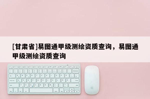 [甘肃省]易图通甲级测绘资质查询，易图通甲级测绘资质查询