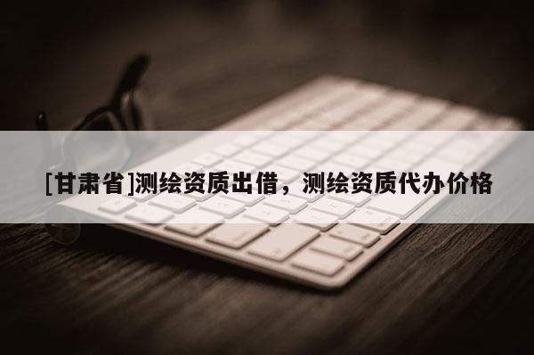 [甘肃省]测绘资质出借，测绘资质代办价格