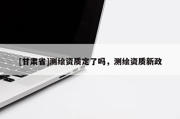 [甘肃省]测绘资质定了吗，测绘资质新政