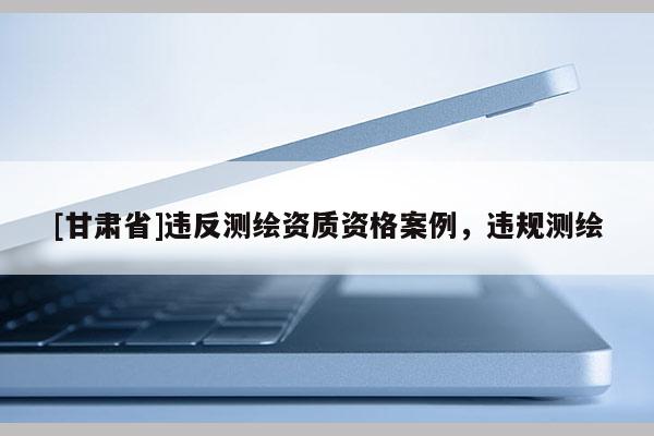 [甘肃省]违反测绘资质资格案例，违规测绘