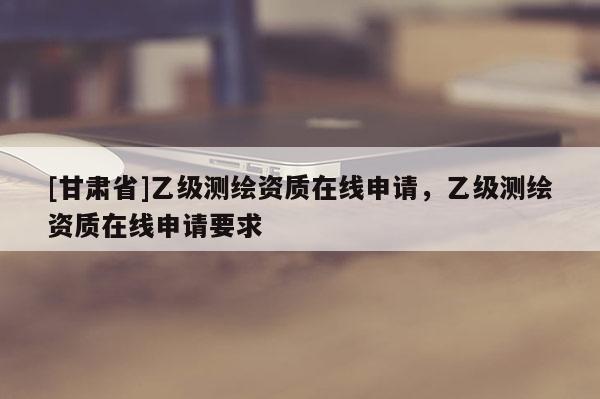 [甘肃省]乙级测绘资质在线申请，乙级测绘资质在线申请要求