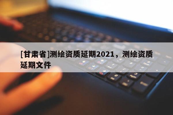 [甘肃省]测绘资质延期2021，测绘资质延期文件
