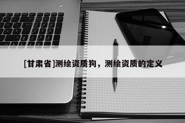 [甘肃省]测绘资质狗，测绘资质的定义