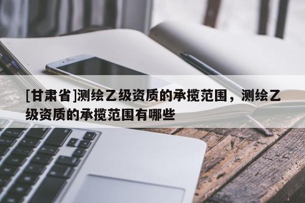 [甘肃省]测绘乙级资质的承揽范围，测绘乙级资质的承揽范围有哪些