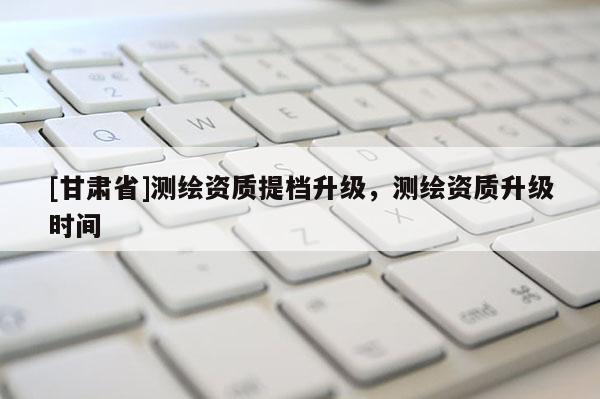 [甘肃省]测绘资质提档升级，测绘资质升级时间