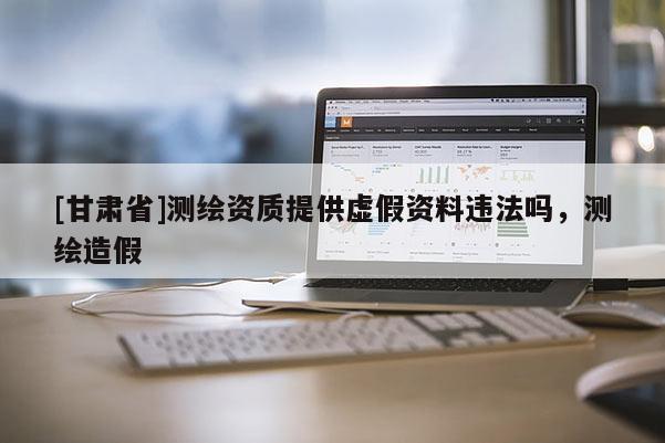 [甘肃省]测绘资质提供虚假资料违法吗，测绘造假