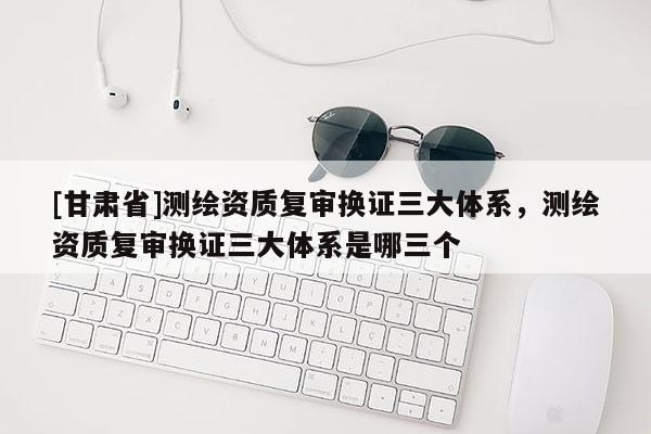 [甘肃省]测绘资质复审换证三大体系，测绘资质复审换证三大体系是哪三个