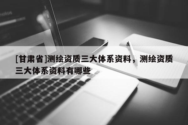 [甘肃省]测绘资质三大体系资料，测绘资质三大体系资料有哪些