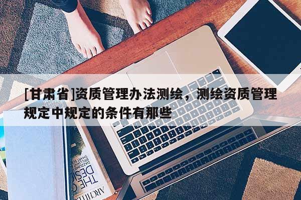 [甘肃省]资质管理办法测绘，测绘资质管理规定中规定的条件有那些