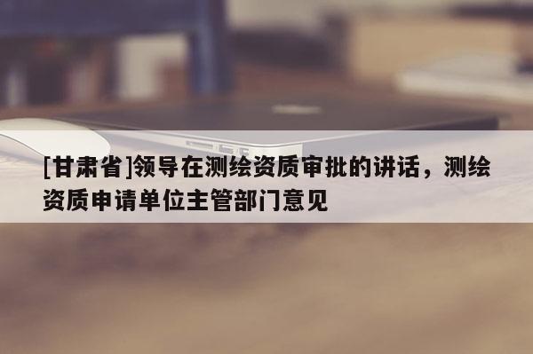 [甘肃省]领导在测绘资质审批的讲话，测绘资质申请单位主管部门意见