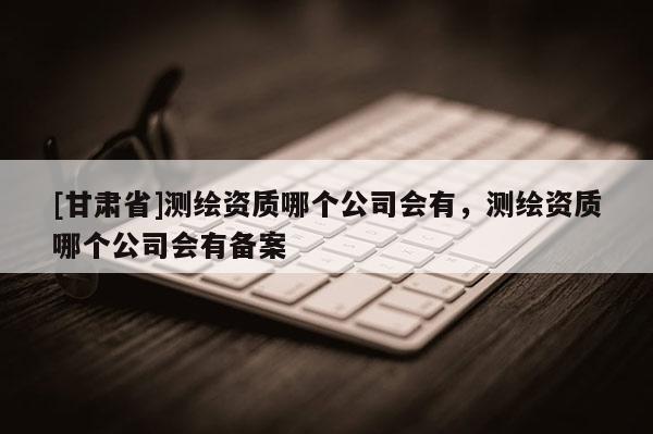 [甘肃省]测绘资质哪个公司会有，测绘资质哪个公司会有备案