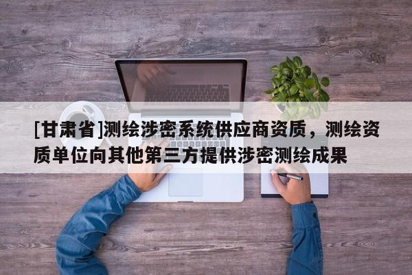 [甘肃省]测绘涉密系统供应商资质，测绘资质单位向其他第三方提供涉密测绘成果