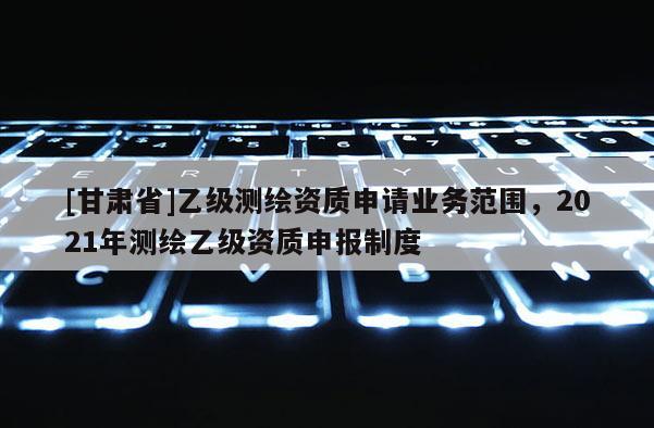 [甘肃省]乙级测绘资质申请业务范围，2021年测绘乙级资质申报制度