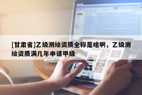 [甘肃省]乙级测绘资质全称是啥啊，乙级测绘资质满几年申请甲级