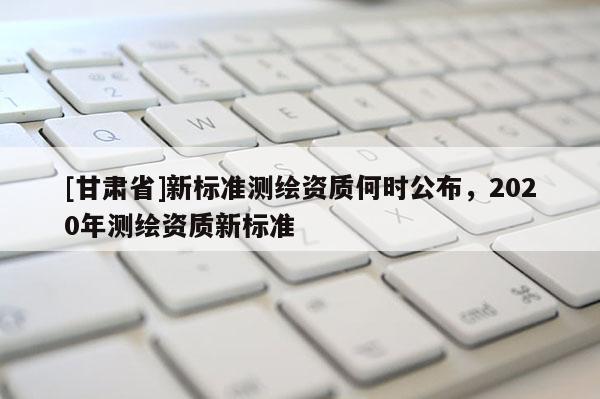 [甘肃省]新标准测绘资质何时公布，2020年测绘资质新标准