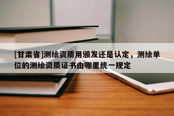 [甘肃省]测绘资质用颁发还是认定，测绘单位的测绘资质证书由哪里统一规定