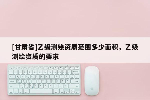 [甘肃省]乙级测绘资质范围多少面积，乙级测绘资质的要求