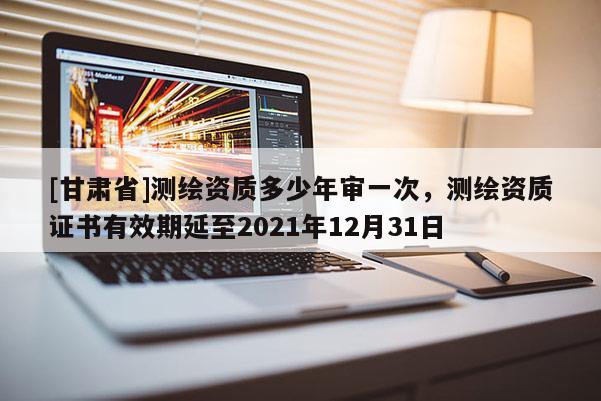 [甘肃省]测绘资质多少年审一次，测绘资质证书有效期延至2021年12月31日