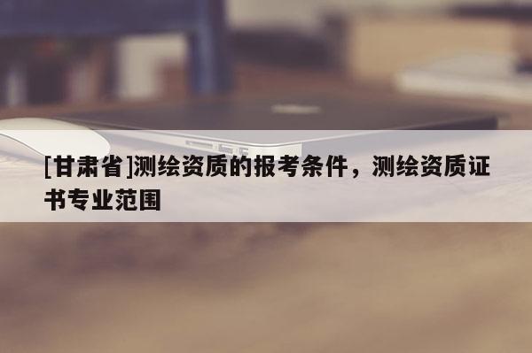 [甘肃省]测绘资质的报考条件，测绘资质证书专业范围