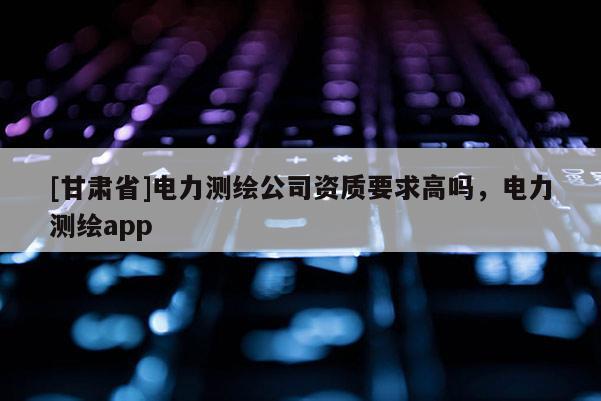 [甘肃省]电力测绘公司资质要求高吗，电力测绘app