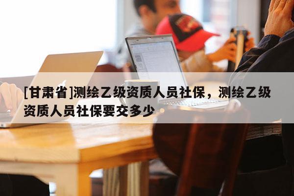 [甘肃省]测绘乙级资质人员社保，测绘乙级资质人员社保要交多少