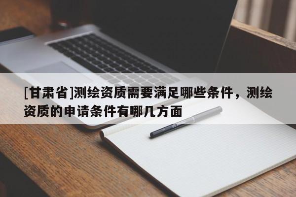 [甘肃省]测绘资质需要满足哪些条件，测绘资质的申请条件有哪几方面