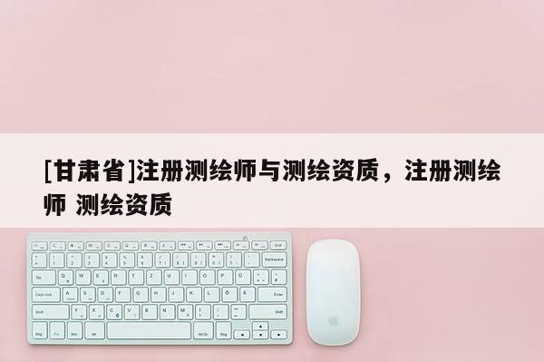 [甘肃省]注册测绘师与测绘资质，注册测绘师 测绘资质