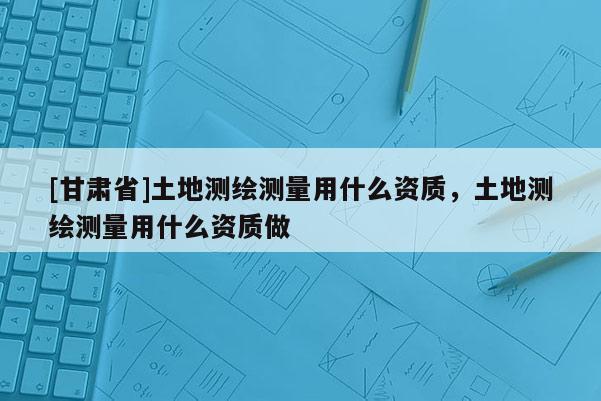 [甘肃省]土地测绘测量用什么资质，土地测绘测量用什么资质做