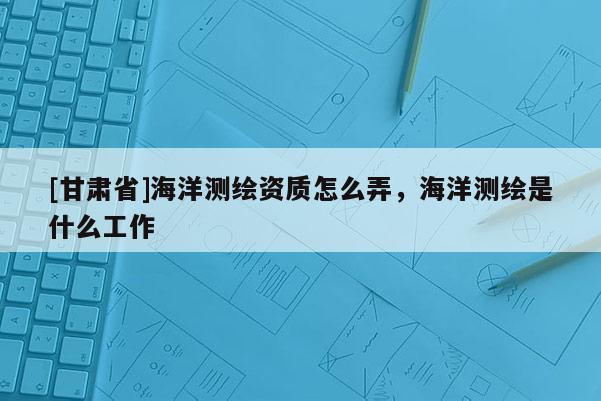 [甘肃省]海洋测绘资质怎么弄，海洋测绘是什么工作