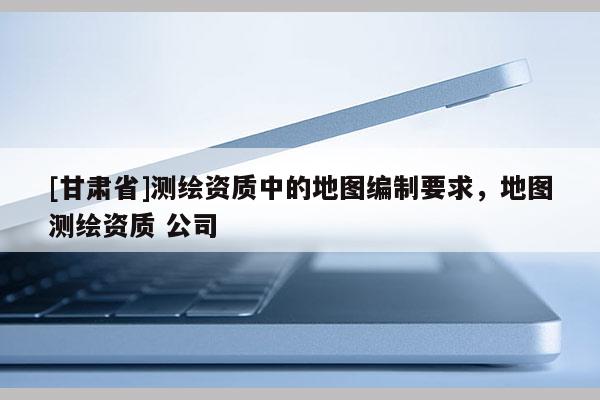 [甘肃省]测绘资质中的地图编制要求，地图测绘资质 公司