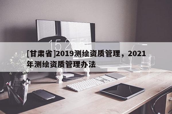 [甘肃省]2019测绘资质管理，2021年测绘资质管理办法
