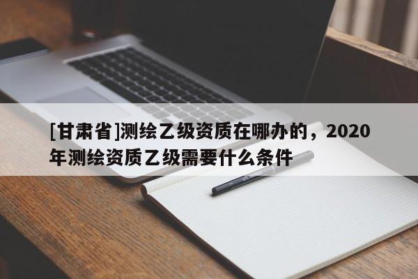 [甘肃省]测绘乙级资质在哪办的，2020年测绘资质乙级需要什么条件
