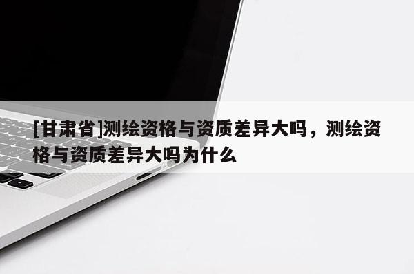 [甘肃省]测绘资格与资质差异大吗，测绘资格与资质差异大吗为什么