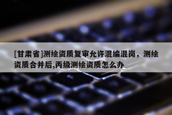 [甘肃省]测绘资质复审允许混编混岗，测绘资质合并后,丙级测绘资质怎么办