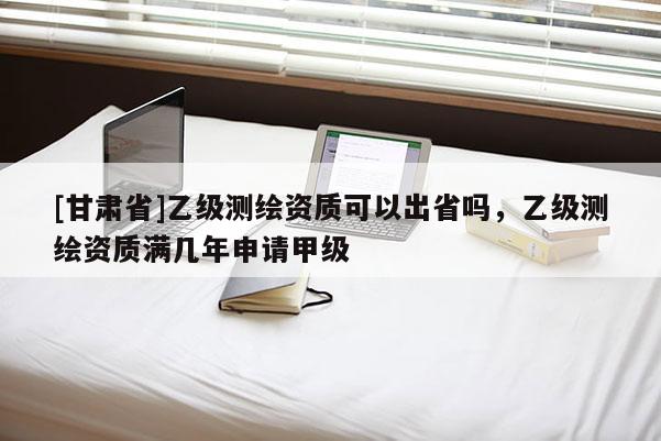 [甘肃省]乙级测绘资质可以出省吗，乙级测绘资质满几年申请甲级