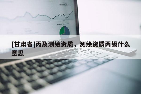 [甘肃省]丙及测绘资质，测绘资质丙级什么意思