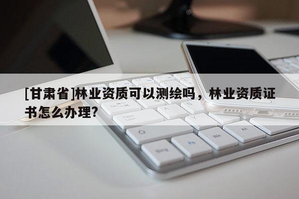 [甘肃省]林业资质可以测绘吗，林业资质证书怎么办理?