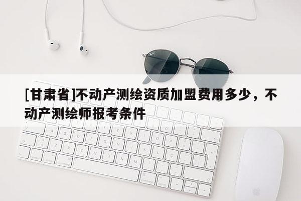 [甘肃省]不动产测绘资质加盟费用多少，不动产测绘师报考条件
