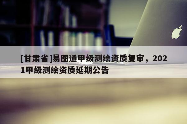 [甘肃省]易图通甲级测绘资质复审，2021甲级测绘资质延期公告