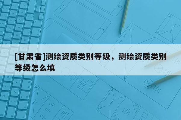 [甘肃省]测绘资质类别等级，测绘资质类别等级怎么填