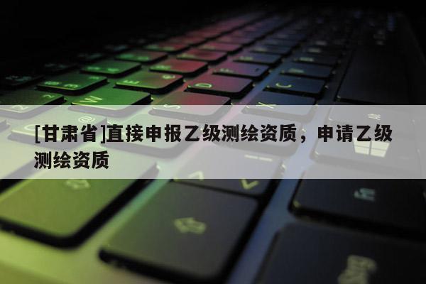 [甘肃省]直接申报乙级测绘资质，申请乙级测绘资质